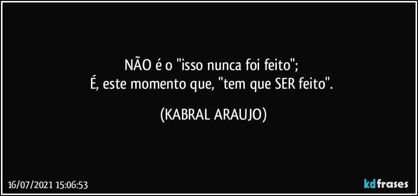 NÃO é o "isso nunca foi feito"; 
É, este momento  que, "tem que SER feito". (KABRAL ARAUJO)