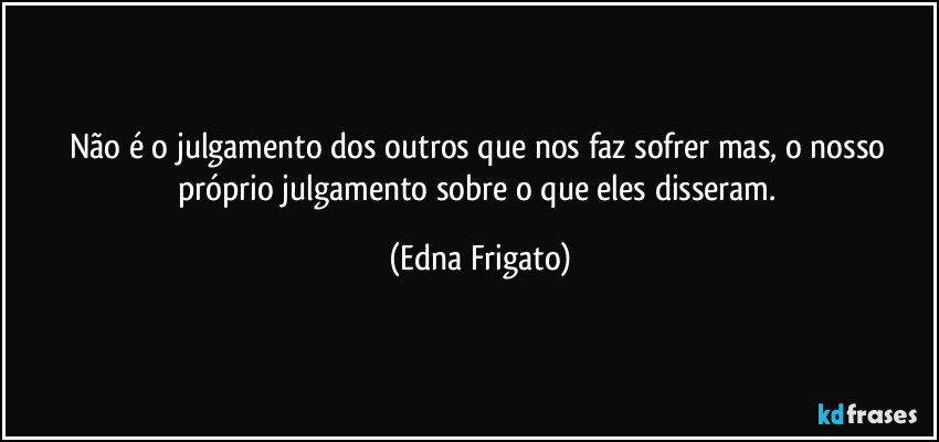 Não é o julgamento dos outros que nos faz sofrer mas, o nosso próprio julgamento sobre o que eles disseram. (Edna Frigato)