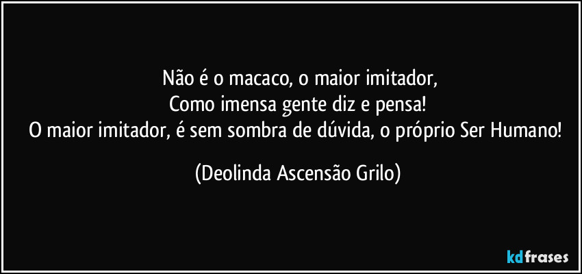 ⁠Não é o macaco, o maior imitador,
Como imensa gente diz e pensa!
O maior imitador, é sem sombra de dúvida, o próprio Ser Humano! (Deolinda Ascensão Grilo)