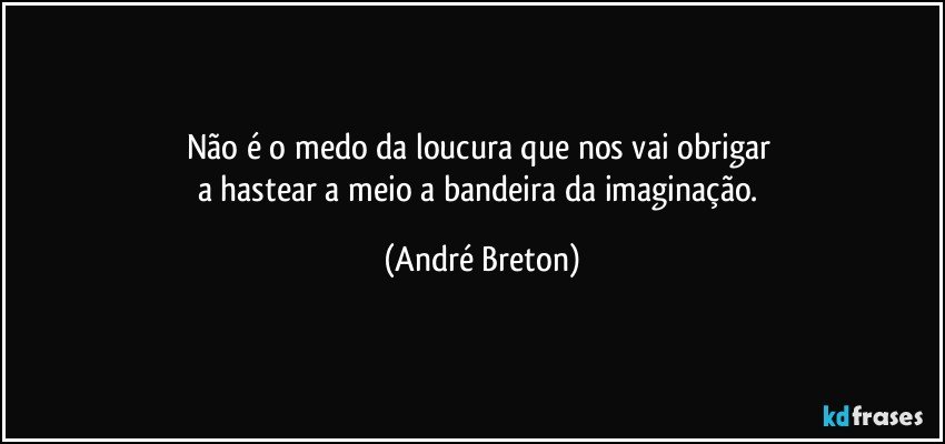 Não é o medo da loucura que nos vai obrigar 
a hastear a meio a bandeira da imaginação. (André Breton)