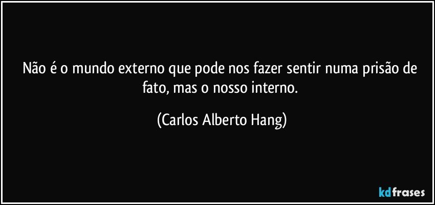 Não é o mundo externo que pode nos fazer sentir numa prisão de fato, mas o nosso interno. (Carlos Alberto Hang)