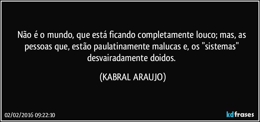 Não é o mundo, que está ficando completamente louco; mas, as pessoas que, estão paulatinamente malucas e, os "sistemas" desvairadamente doidos. (KABRAL ARAUJO)