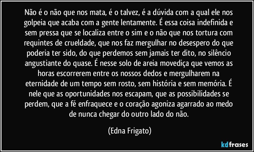 Não é o não que nos mata, é o talvez, é a dúvida com a qual ele nos golpeia que acaba com a gente lentamente. É essa coisa indefinida e sem pressa que se localiza entre o sim e o não que nos tortura com requintes de crueldade, que nos faz mergulhar no desespero do que poderia ter sido, do que perdemos sem jamais ter dito, no silêncio angustiante do quase. É nesse solo de areia movediça que vemos as horas escorrerem entre os nossos dedos e mergulharem na eternidade de um tempo sem rosto, sem história e sem memória. É nele que as oportunidades nos escapam, que as possibilidades se perdem, que a fé enfraquece e o coração agoniza agarrado ao medo de nunca chegar do outro lado do não. (Edna Frigato)