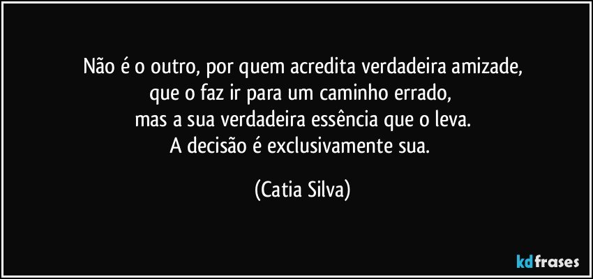 Não é o outro, por quem acredita verdadeira amizade,
que o faz ir para um caminho errado, 
mas a sua verdadeira essência que o leva.
A decisão é exclusivamente sua. (Catia Silva)