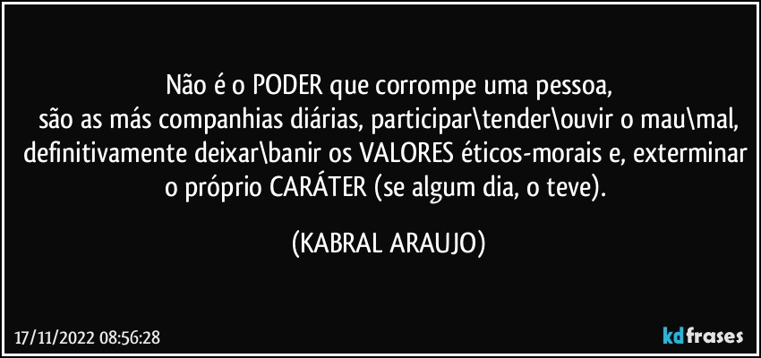 Não é o PODER que corrompe uma pessoa,
são as más companhias diárias, participar\tender\ouvir o mau\mal,
definitivamente deixar\banir os VALORES éticos-morais e, exterminar o próprio CARÁTER (se algum dia, o teve). (KABRAL ARAUJO)