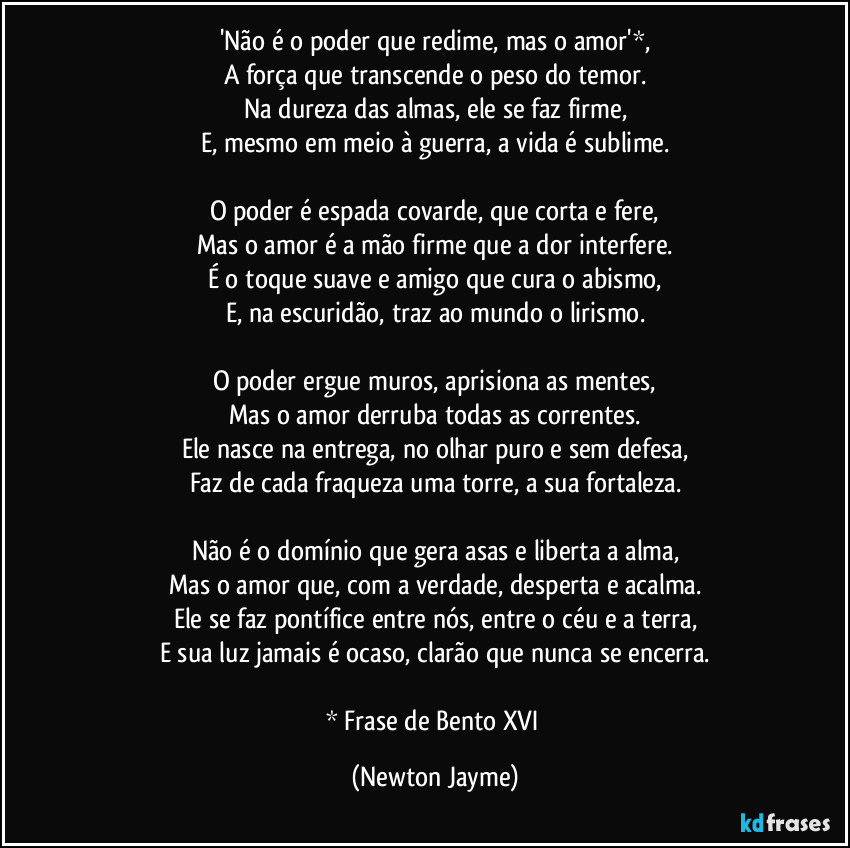 'Não é o poder que redime, mas o amor'*,
A força que transcende o peso do temor.
Na dureza das almas, ele se faz firme,
E, mesmo em meio à guerra, a vida é sublime.
O poder é espada covarde, que corta e fere,
Mas o amor é a mão firme que a dor interfere.
É o toque suave e amigo que cura o abismo,
E, na escuridão, traz ao mundo o lirismo.
O poder ergue muros, aprisiona as mentes,
Mas o amor derruba todas as correntes.
Ele nasce na entrega, no olhar puro e sem defesa,
Faz de cada fraqueza uma torre, a sua fortaleza.
Não é o domínio que gera asas e liberta a alma,
Mas o amor que, com a verdade, desperta e acalma.
Ele se faz pontífice entre nós, entre o céu e a terra,
E sua luz jamais é ocaso, clarão que nunca se encerra.
* Frase de Bento XVI (Newton Jayme)