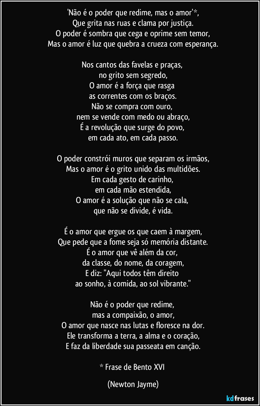 'Não é o poder que redime, mas o amor'*,
Que grita nas ruas e clama por justiça.
O poder é sombra que cega e oprime sem temor,
Mas o amor é luz que quebra a crueza com esperança.
Nos cantos das favelas e praças,
no grito sem segredo,
O amor é a força que rasga
as correntes com os braços.
Não se compra com ouro,
nem se vende com medo ou abraço,
É a revolução que surge do povo,
em cada ato, em cada passo.
O poder constrói muros que separam os irmãos,
Mas o amor é o grito unido das multidões.
Em cada gesto de carinho,
em cada mão estendida,
O amor é a solução que não se cala,
que não se divide, é vida.
É o amor que ergue os que caem à margem,
Que pede que a fome seja só memória distante.
É o amor que vê além da cor,
da classe, do nome, da coragem,
E diz: "Aqui todos têm direito
ao sonho, à comida, ao sol vibrante."
Não é o poder que redime,
mas a compaixão, o amor,
O amor que nasce nas lutas e floresce na dor.
Ele transforma a terra, a alma e o coração,
E faz da liberdade sua passeata em canção.
* Frase de Bento XVI (Newton Jayme)