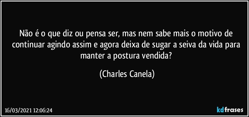 Não é o que diz ou pensa ser, mas nem sabe mais o motivo de continuar agindo assim e agora deixa de sugar a seiva da vida para manter a postura vendida? (Charles Canela)