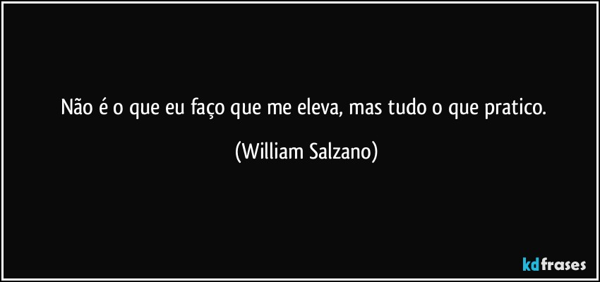 Não é o que eu faço que me eleva, mas tudo o que pratico. (William Salzano)