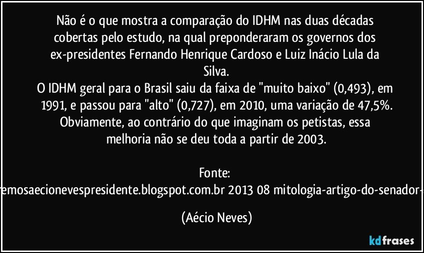 Não é o que mostra a comparação do IDHM nas duas décadas cobertas pelo estudo, na qual preponderaram os governos dos ex-presidentes Fernando Henrique Cardoso e Luiz Inácio Lula da Silva.
O IDHM geral para o Brasil saiu da faixa de "muito baixo" (0,493), em 1991, e passou para "alto" (0,727), em 2010, uma variação de 47,5%.
Obviamente, ao contrário do que imaginam os petistas, essa melhoria não se deu toda a partir de 2003.

Fonte: http://www.queremosaecionevespresidente.blogspot.com.br/2013/08/mitologia-artigo-do-senador-aecio-neves.html (Aécio Neves)