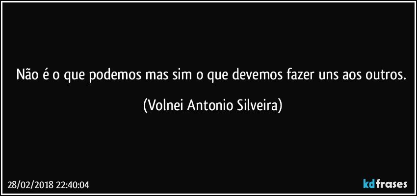 Não é o que podemos mas sim o que devemos fazer uns aos outros. (Volnei Antonio Silveira)