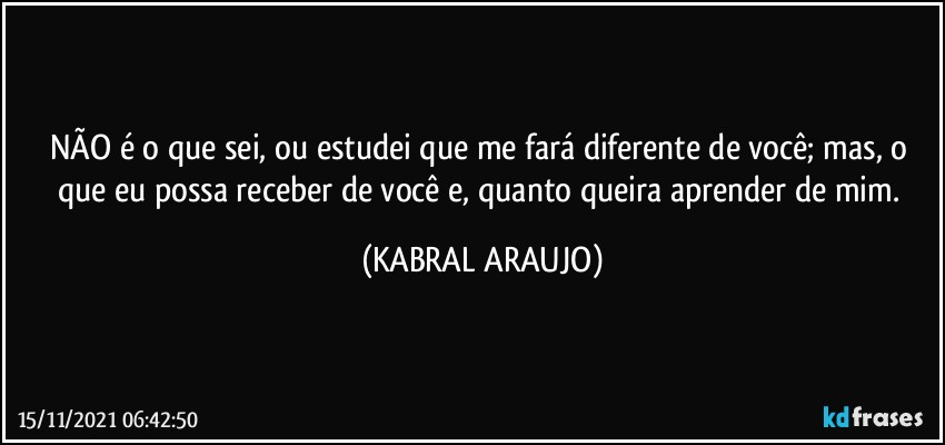 NÃO é o que sei, ou estudei que me fará diferente de você; mas, o que eu possa receber de você e, quanto queira aprender de mim. (KABRAL ARAUJO)