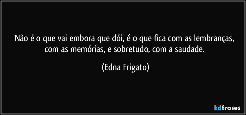 Não é o que vai embora que dói, é o que fica com as lembranças, com as memórias, e sobretudo, com a saudade. (Edna Frigato)