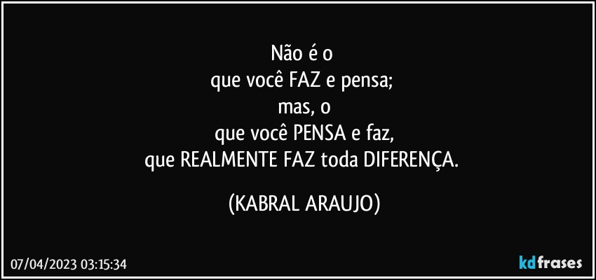 Não é o 
que você FAZ e pensa; 
mas, o
que você PENSA e faz,
que REALMENTE  FAZ toda DIFERENÇA. (KABRAL ARAUJO)