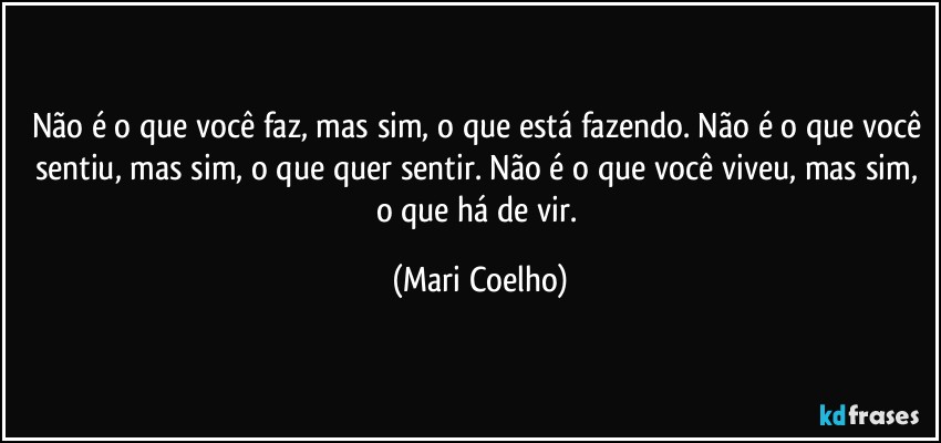 Não é o que você faz, mas sim, o que está fazendo. Não é o que você sentiu, mas sim, o que quer sentir. Não é o que você viveu, mas sim, o que há de vir. (Mari Coelho)