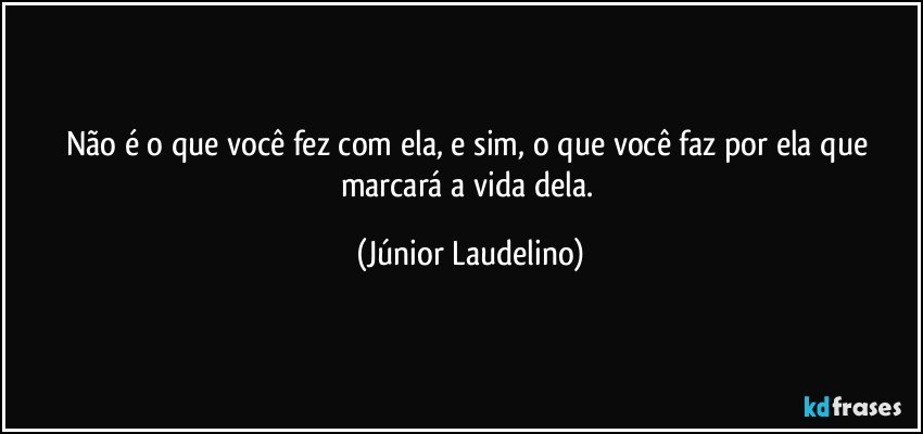 Não é o que você fez com ela, e sim, o que você faz por ela que marcará a vida dela. (Júnior Laudelino)