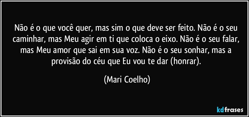 Não é o que você quer, mas sim o que deve ser feito. Não é o seu caminhar, mas Meu agir em ti que coloca o eixo. Não é o seu falar, mas Meu amor que sai em sua voz. Não é o seu sonhar, mas a provisão do céu que Eu vou te dar (honrar). (Mari Coelho)