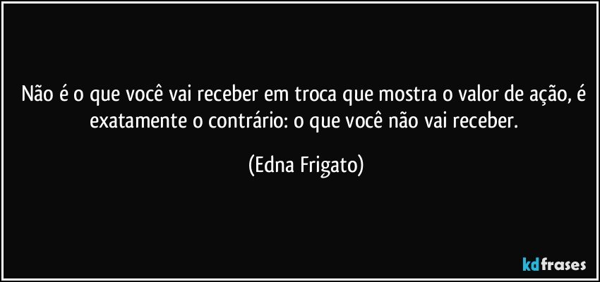 Não é o que você vai receber em troca que mostra o valor de ação, é exatamente o contrário: o que você não vai receber. (Edna Frigato)