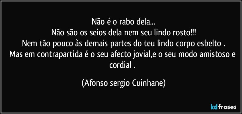 Não é o rabo dela...
Não são os seios dela nem seu lindo rosto!!!
Nem tão pouco às demais partes do teu lindo corpo esbelto .
Mas em contrapartida é o seu afecto jovial,e o seu modo amistoso e cordial . (Afonso sergio Cuinhane)