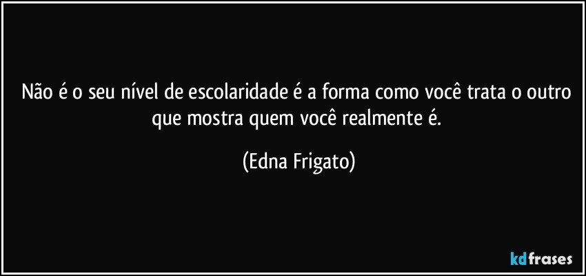 Não é o seu nível de escolaridade é a forma como você trata o outro que mostra quem você realmente é. (Edna Frigato)