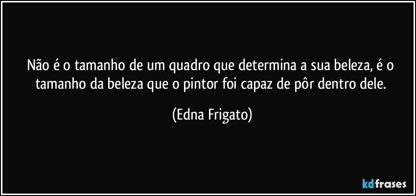 Não é o tamanho de um quadro que determina a sua beleza, é o tamanho da beleza que o pintor foi capaz de pôr dentro dele. (Edna Frigato)