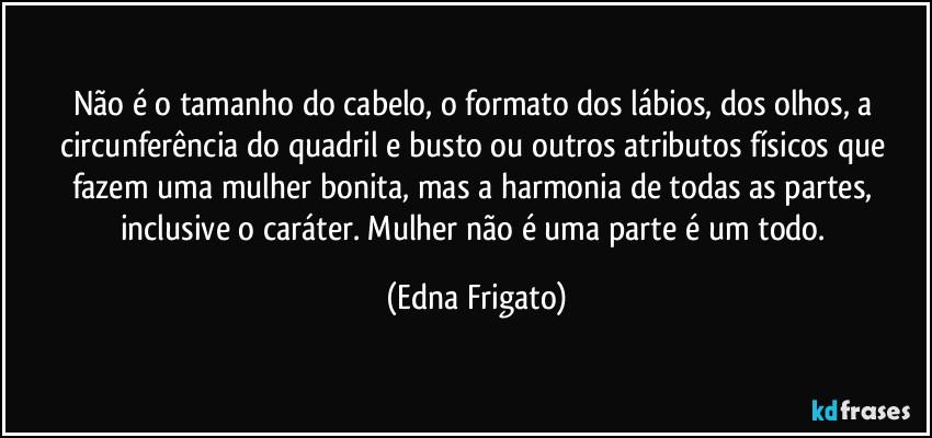 Não é o tamanho do cabelo, o formato dos lábios, dos olhos, a circunferência do quadril e busto ou outros atributos físicos que fazem uma mulher bonita, mas a harmonia de todas as partes, inclusive o caráter. Mulher não é uma parte é um todo. (Edna Frigato)