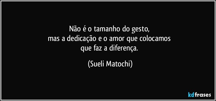 Não é o tamanho do gesto, 
mas a dedicação e o amor que colocamos 
que faz a diferença. (Sueli Matochi)