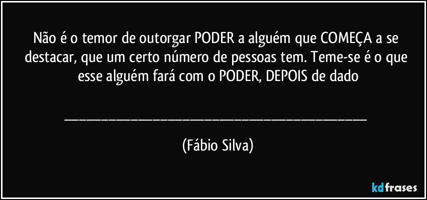 Não é o temor de outorgar PODER a alguém que COMEÇA a se destacar, que um certo número de pessoas tem. Teme-se é o que esse alguém fará com o PODER, DEPOIS de dado

___ (Fábio Silva)