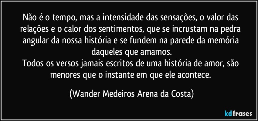 Não é o tempo, mas a intensidade das sensações, o valor das relações e o calor dos sentimentos, que se incrustam na pedra angular da nossa história e se fundem na parede da memória daqueles que amamos.
Todos os versos jamais escritos  de uma história de amor, são menores que o instante em que ele acontece. (Wander Medeiros Arena da Costa)