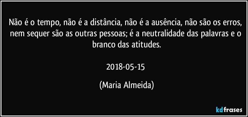 Não é o tempo, não é a distância, não é a ausência, não são os erros, nem sequer são as outras pessoas; é a neutralidade das palavras e o branco das atitudes.

2018-05-15 (Maria Almeida)