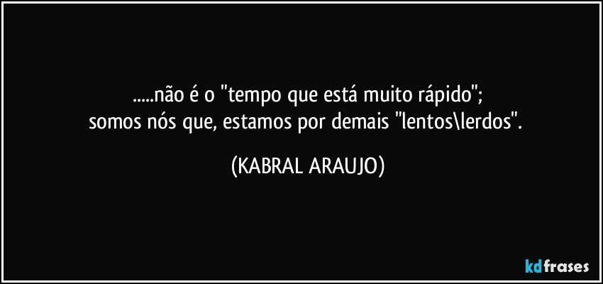 ...não é o "tempo que está muito rápido";
somos nós que, estamos por demais "lentos\lerdos". (KABRAL ARAUJO)