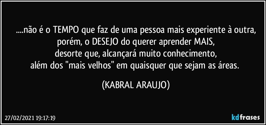 ...não é o TEMPO que faz de uma pessoa mais experiente à outra,
porém, o DESEJO do querer aprender MAIS,
desorte que, alcançará muito conhecimento,
além dos "mais velhos" em quaisquer que sejam as áreas. (KABRAL ARAUJO)