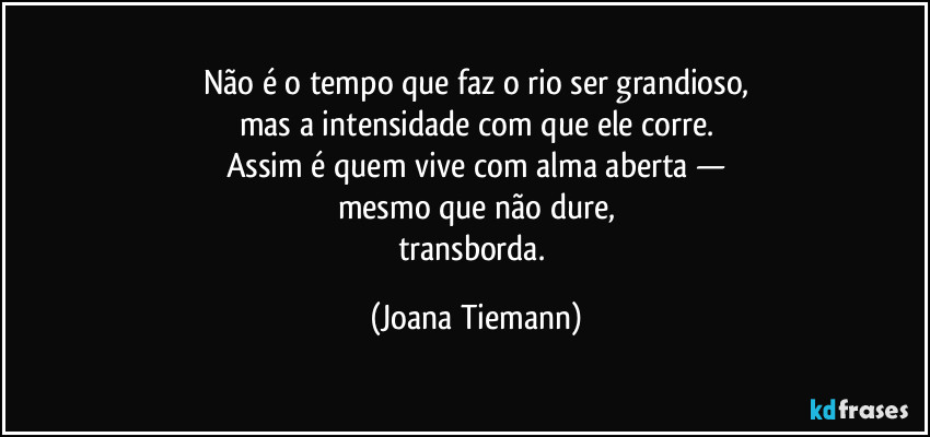 Não é o tempo que faz o rio ser grandioso,
mas a intensidade com que ele corre.
Assim é quem vive com alma aberta —
mesmo que não dure,
transborda. (Joana Tiemann)