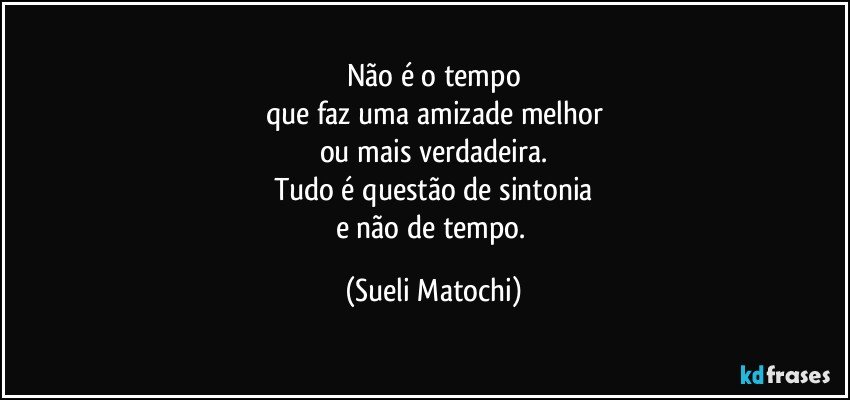 Não é o tempo
que faz uma amizade melhor
ou mais verdadeira.
Tudo é questão de sintonia
e não de tempo. (Sueli Matochi)