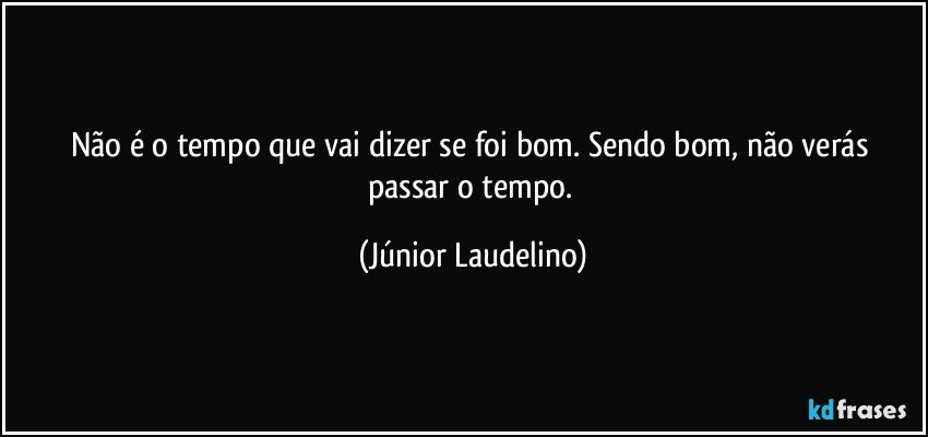 Não é o tempo que vai dizer se foi bom. Sendo bom, não verás passar o tempo. (Júnior Laudelino)