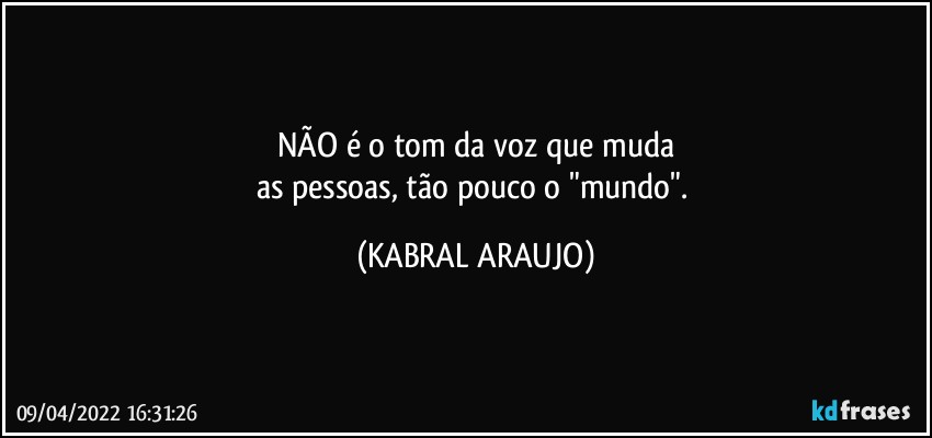 NÃO é o tom da voz que muda
as pessoas, tão pouco o "mundo". (KABRAL ARAUJO)