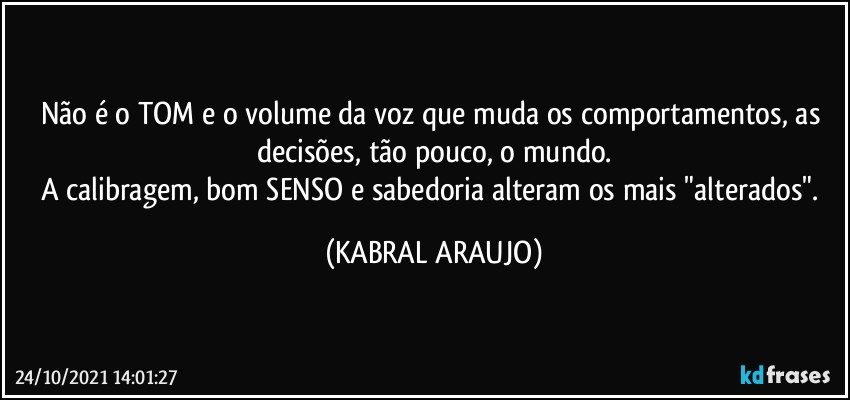 Não é o TOM e o volume da voz que muda os comportamentos, as decisões, tão pouco, o mundo.
A calibragem, bom SENSO e sabedoria alteram os mais "alterados". (KABRAL ARAUJO)