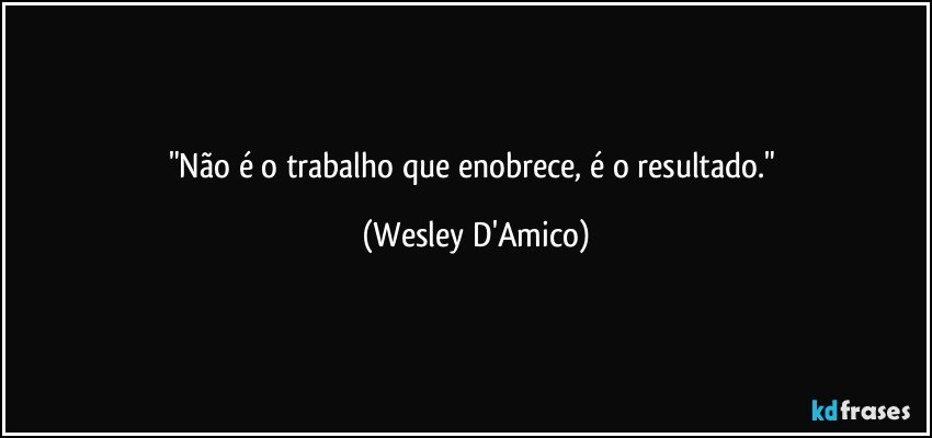 "Não é o trabalho que enobrece, é o resultado." (Wesley D'Amico)