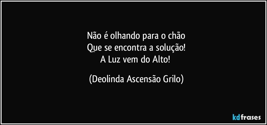 Não é olhando para o chão
Que se encontra a solução!
A Luz vem do Alto! (Deolinda Ascensão Grilo)