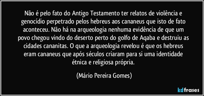 Não é pelo fato do Antigo Testamento ter relatos de violência e genocídio perpetrado pelos hebreus aos cananeus que isto de fato aconteceu. Não há na arqueologia nenhuma evidência de que um povo chegou vindo do deserto perto do golfo de Aqaba e destruiu as cidades cananitas. O que a arqueologia revelou é que os hebreus eram cananeus que após séculos criaram para si uma identidade étnica e religiosa própria. (Mário Pereira Gomes)