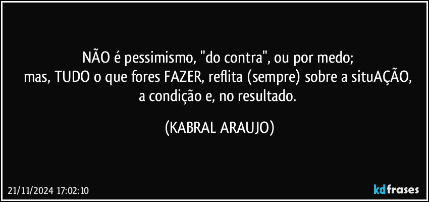 NÃO é pessimismo, "do contra", ou por medo; 
mas, TUDO o que fores FAZER, reflita (sempre) sobre a situAÇÃO, 
a condição e, no resultado. (KABRAL ARAUJO)