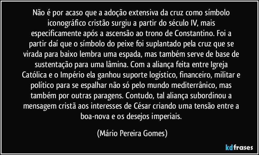 Não é por acaso que a adoção extensiva da cruz como símbolo iconográfico cristão surgiu a partir do século IV, mais especificamente após a ascensão ao trono de Constantino. Foi a partir daí que o símbolo do peixe foi suplantado pela cruz que se virada para baixo lembra uma espada, mas também serve de base de sustentação para uma lâmina. Com a aliança feita entre Igreja Católica e o Império ela ganhou suporte logístico, financeiro, militar e político para se espalhar não só pelo mundo mediterrânico, mas também por outras paragens. Contudo, tal aliança subordinou a mensagem cristã aos interesses de César criando uma tensão entre a boa-nova e os desejos imperiais. (Mário Pereira Gomes)