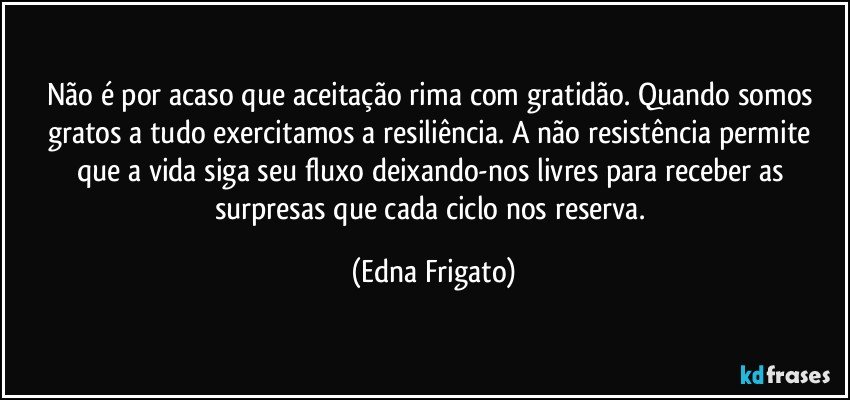 Não é por acaso que aceitação rima com gratidão. Quando somos gratos a tudo exercitamos a resiliência. A não resistência permite que a vida siga seu fluxo deixando-nos livres para receber as surpresas que cada ciclo nos reserva. (Edna Frigato)