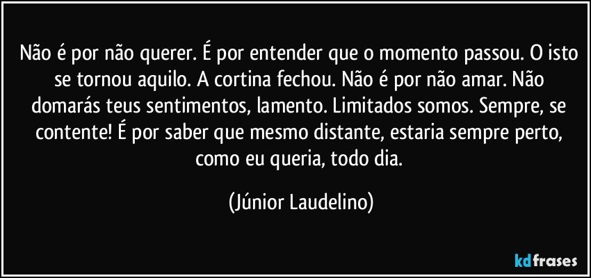 Não é por não querer. É por entender que o momento passou. O isto se tornou aquilo. A cortina fechou. Não é por não amar. Não domarás teus sentimentos, lamento. Limitados somos. Sempre, se contente! É por saber que mesmo distante, estaria sempre perto, como eu queria, todo dia. (Júnior Laudelino)