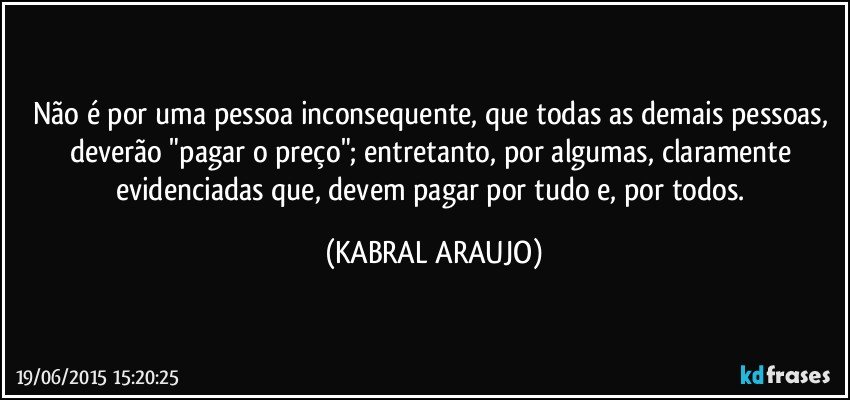 Não é por uma pessoa inconsequente,  que todas as demais pessoas, deverão "pagar o preço"; entretanto, por algumas, claramente evidenciadas que, devem pagar por tudo e, por todos. (KABRAL ARAUJO)