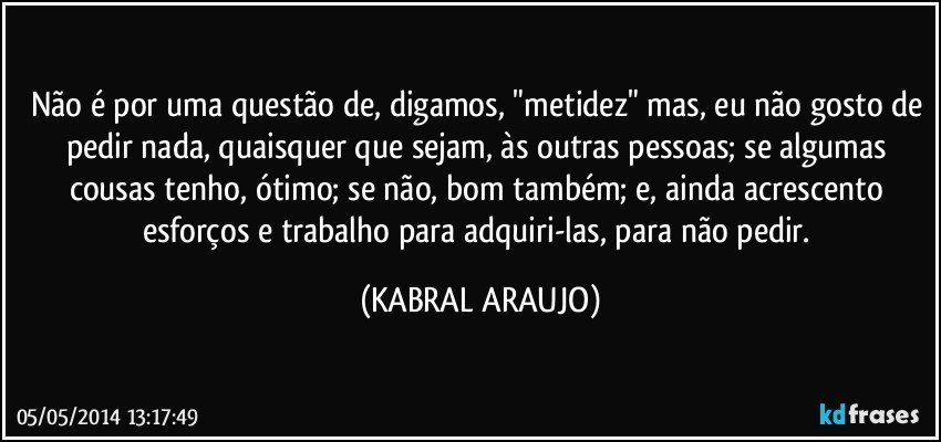 Não é por uma questão de, digamos, "metidez" mas, eu não gosto de pedir nada, quaisquer que sejam, às outras pessoas; se algumas cousas tenho, ótimo; se não, bom também; e, ainda acrescento esforços e trabalho para adquiri-las, para não pedir. (KABRAL ARAUJO)