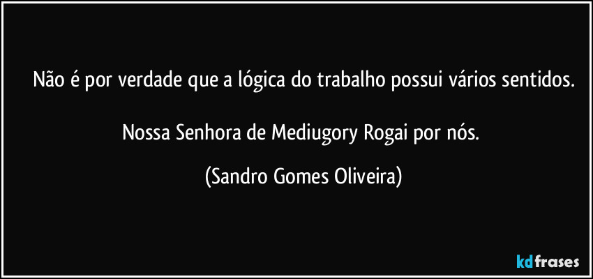 Não é por verdade que a lógica do trabalho possui vários sentidos.

Nossa Senhora de Mediugory Rogai por nós. (Sandro Gomes Oliveira)