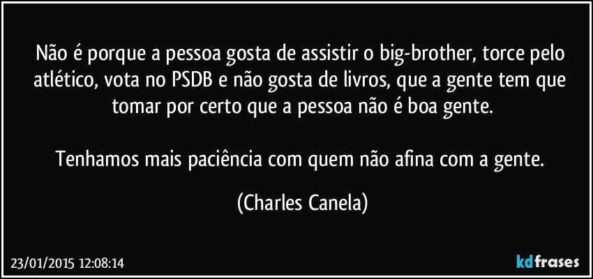 Não é porque a pessoa gosta de assistir o big-brother, torce pelo atlético, vota no PSDB e não gosta de livros, que a gente tem que tomar por certo que a pessoa não é boa gente.

Tenhamos mais paciência com quem não afina com a gente. (Charles Canela)