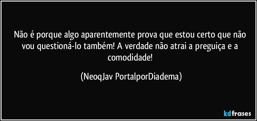 Não é porque algo aparentemente prova que estou certo que não vou questioná-lo também! A verdade não atrai a preguiça e a comodidade! (NeoqJav PortalporDiadema)