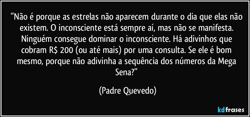“Não é porque as estrelas não aparecem durante o dia que elas não existem. O inconsciente está sempre aí, mas não se manifesta. Ninguém consegue dominar o inconsciente. Há adivinhos que cobram R$ 200 (ou até mais) por uma consulta. Se ele é bom mesmo, porque não adivinha a sequência dos números da Mega Sena?” (Padre Quevedo)
